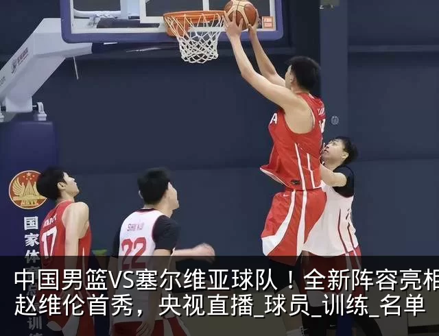 中国男篮VS塞尔维亚球队！全新阵容亮相，赵维伦首秀，央视直播_球员_训练_名单