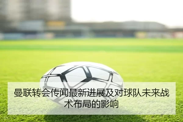 曼联转会传闻最新进展及对球队未来战术布局的影响